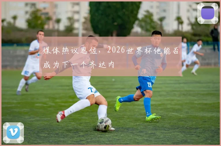 媒体热议恩佐,2026世界杯他能否成为下一个齐达内