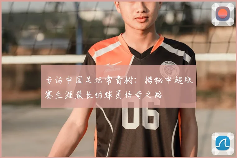 专访中国足坛常青树:揭秘中超联赛生涯最长的球员传奇之路