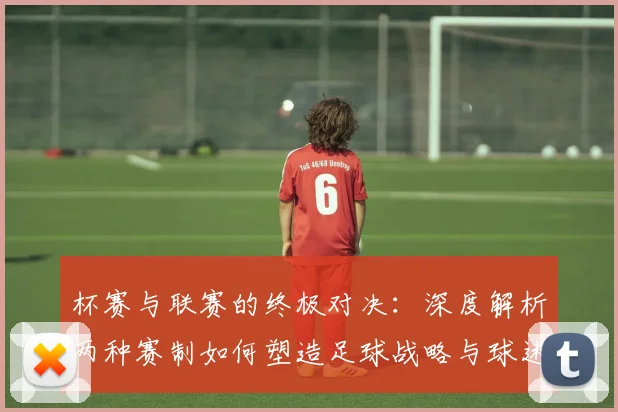 杯赛与联赛的终极对决:深度解析两种赛制如何塑造足球战略与球迷文化